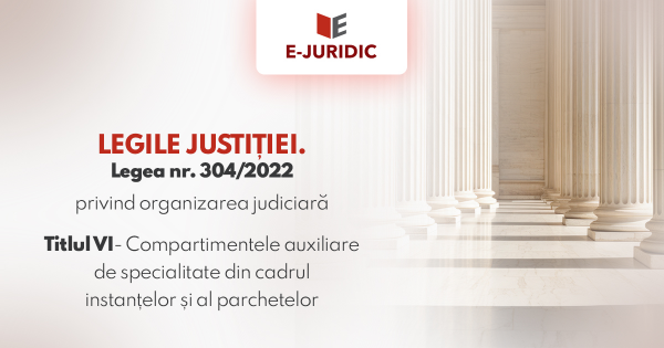 Titlul VI Compartimentele auxiliare de specialitate din cadrul instantelor si al parchetelor - Legea nr. 304/2022 privind organizarea judiciara